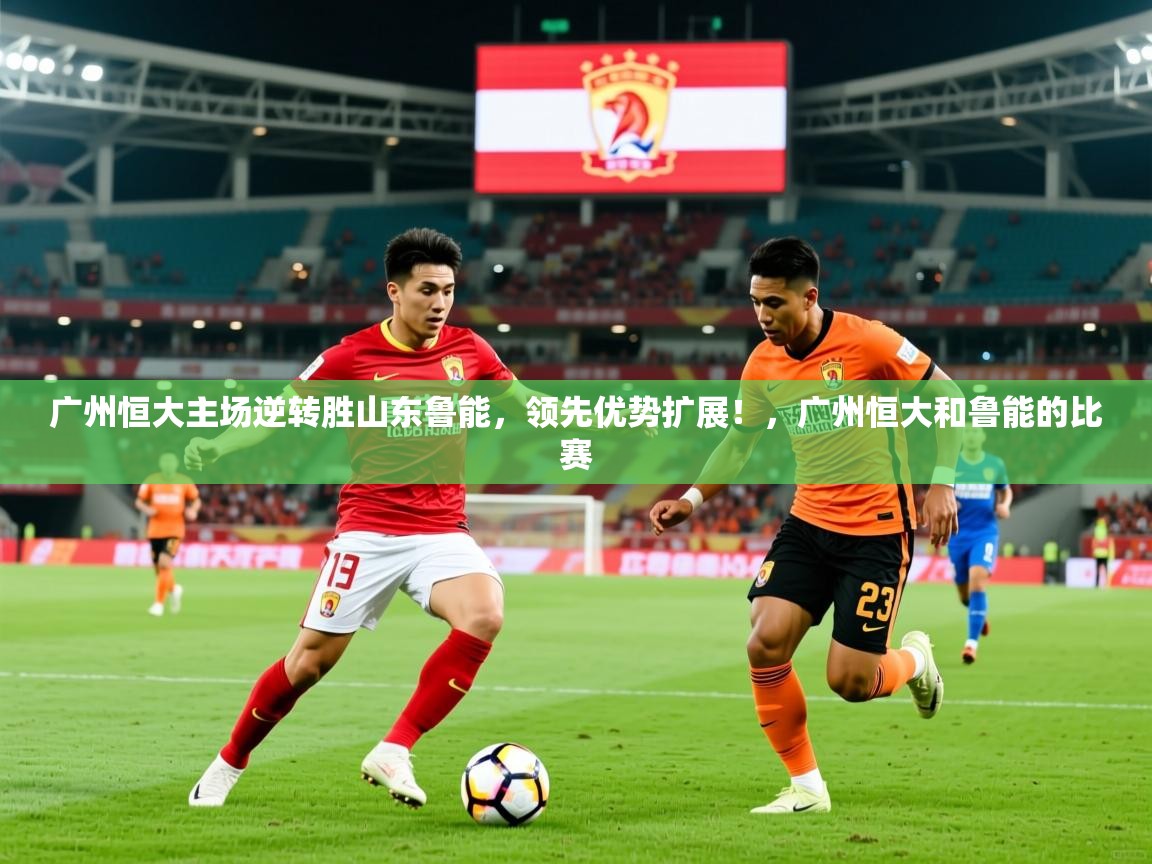 2025 完美体育官方体育平台广州恒大主场逆转胜山东鲁能,领先优势扩展!,广州恒大和鲁能的比赛 第2张