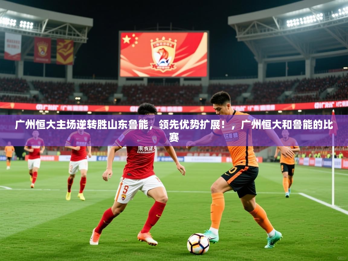 2025 完美体育官方体育平台广州恒大主场逆转胜山东鲁能,领先优势扩展!,广州恒大和鲁能的比赛 第4张